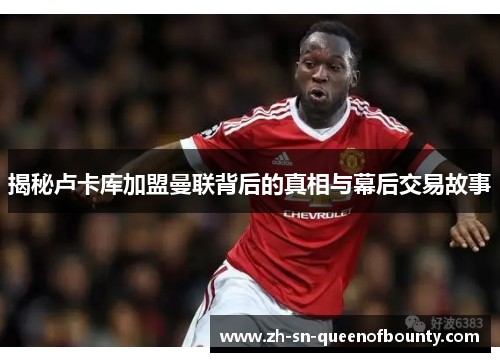 揭秘卢卡库加盟曼联背后的真相与幕后交易故事