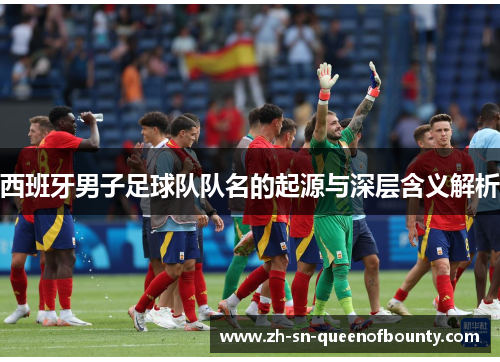 西班牙男子足球队队名的起源与深层含义解析 西班牙男子足球队队名的起源与深层含义解析