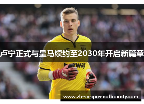 卢宁正式与皇马续约至2030年开启新篇章